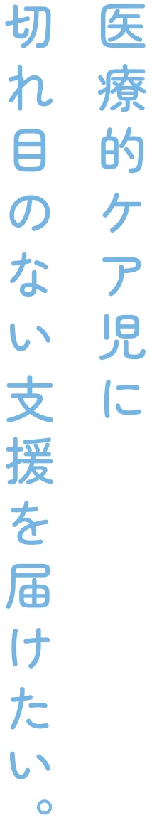 医療的ケア児に切れ目のない支援を届けたい。